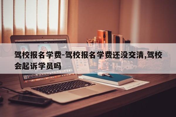 驾校报名学费-驾校报名学费还没交清,驾校会起诉学员吗