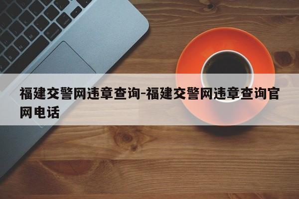 福建交警网违章查询-福建交警网违章查询官网电话