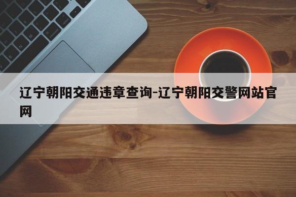 辽宁朝阳交通违章查询-辽宁朝阳交警网站官网