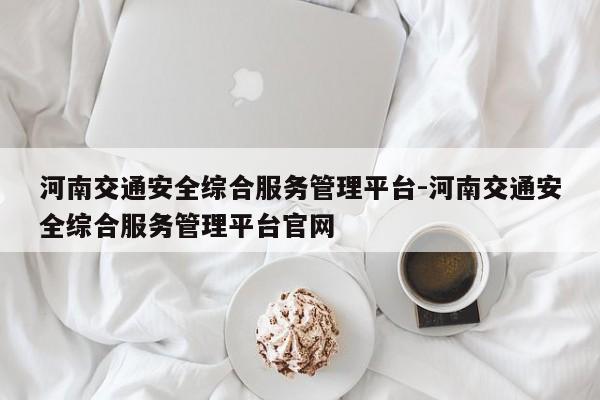 河南交通安全综合服务管理平台-河南交通安全综合服务管理平台官网