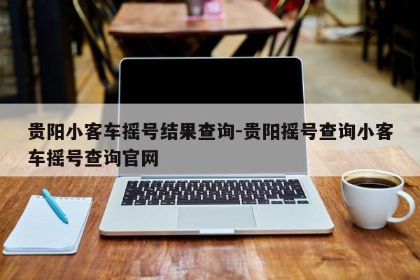 贵阳小客车摇号结果查询-贵阳摇号查询小客车摇号查询官网