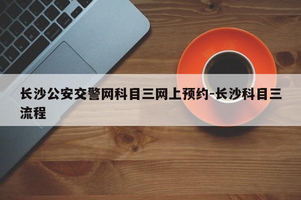 长沙公安交警网科目三网上预约-长沙科目三流程