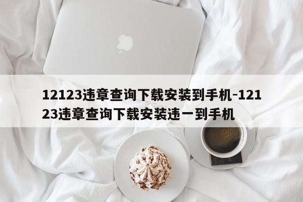 12123违章查询下载安装到手机-12123违章查询下载安装违一到手机