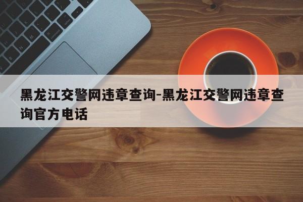 黑龙江交警网违章查询-黑龙江交警网违章查询官方电话