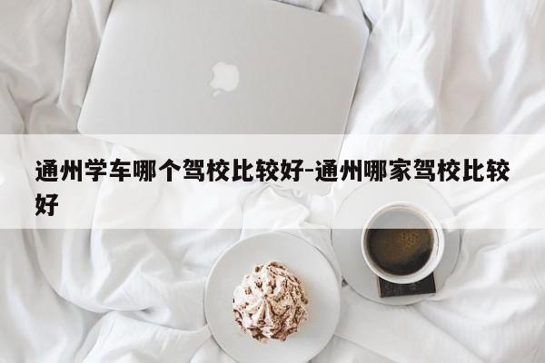 通州学车哪个驾校比较好-通州哪家驾校比较好