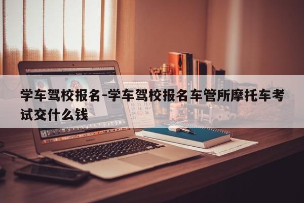 学车驾校报名-学车驾校报名车管所摩托车考试交什么钱