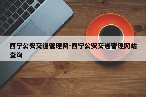 西宁公安交通管理网-西宁公安交通管理网站查询