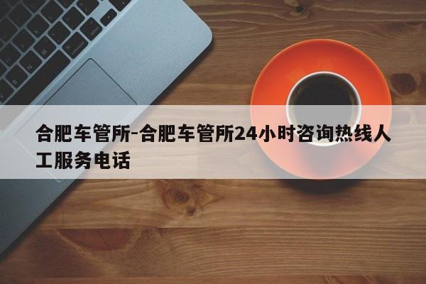 合肥车管所-合肥车管所24小时咨询热线人工服务电话