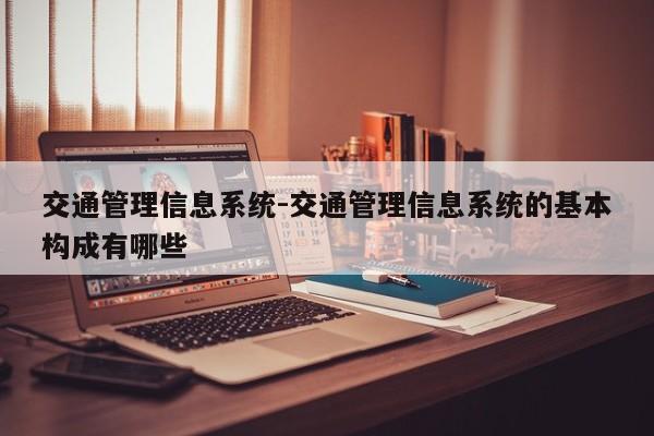 交通管理信息系统-交通管理信息系统的基本构成有哪些