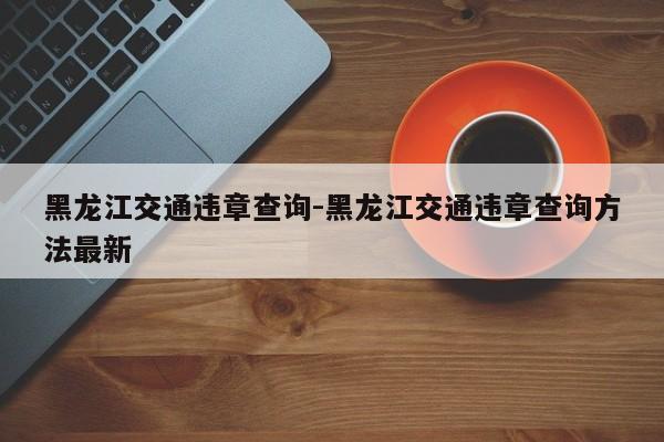 黑龙江交通违章查询-黑龙江交通违章查询方法最新