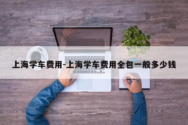 上海学车费用-上海学车费用全包一般多少钱