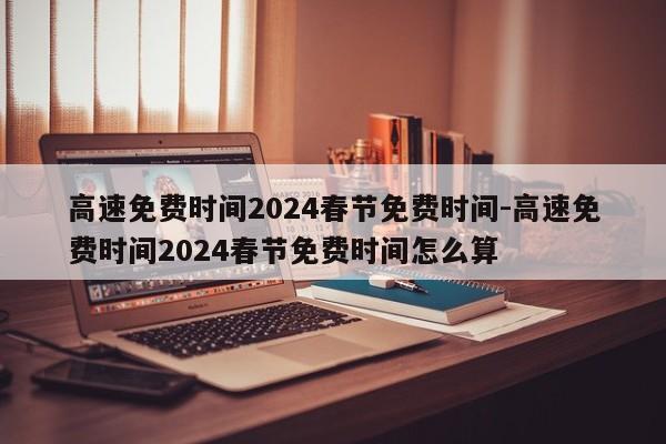 高速免费时间2024春节免费时间-高速免费时间2024春节免费时间怎么算