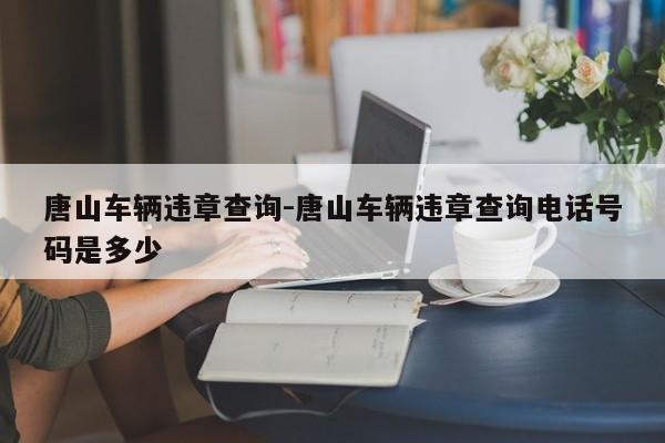 唐山车辆违章查询-唐山车辆违章查询电话号码是多少