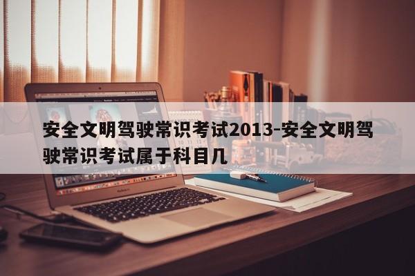 安全文明驾驶常识考试2013-安全文明驾驶常识考试属于科目几