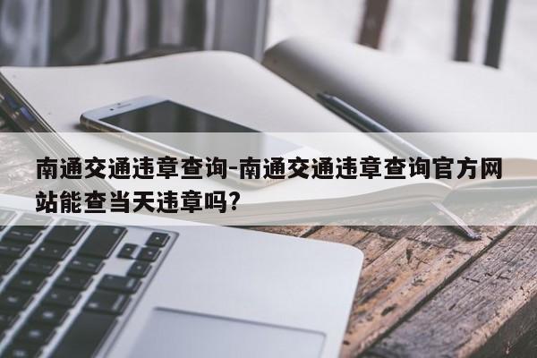 南通交通违章查询-南通交通违章查询官方网站能查当天违章吗?