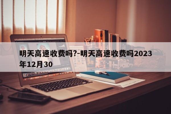 明天高速收费吗?-明天高速收费吗2023年12月30