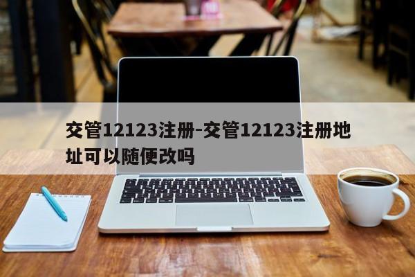 交管12123注册-交管12123注册地址可以随便改吗