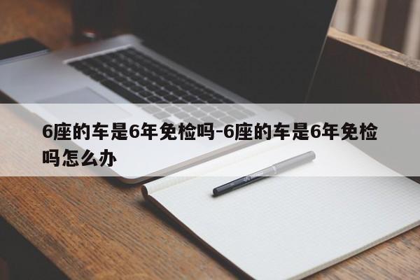 6座的车是6年免检吗-6座的车是6年免检吗怎么办