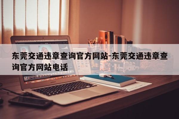 东莞交通违章查询官方网站-东莞交通违章查询官方网站电话