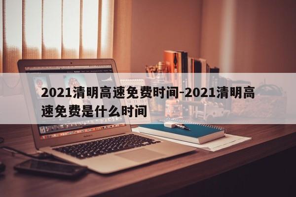 2021清明高速免费时间-2021清明高速免费是什么时间