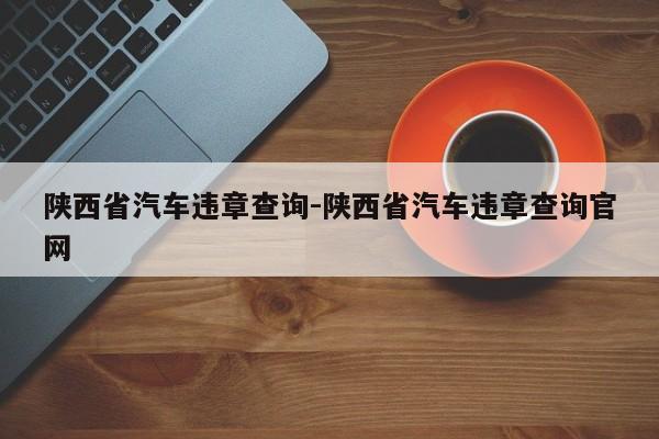 陕西省汽车违章查询-陕西省汽车违章查询官网