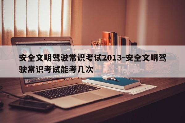 安全文明驾驶常识考试2013-安全文明驾驶常识考试能考几次