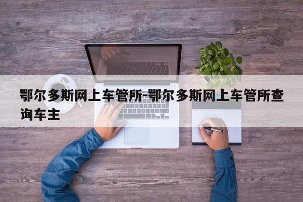 鄂尔多斯网上车管所-鄂尔多斯网上车管所查询车主