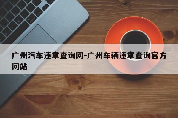 广州汽车违章查询网-广州车辆违章查询官方网站