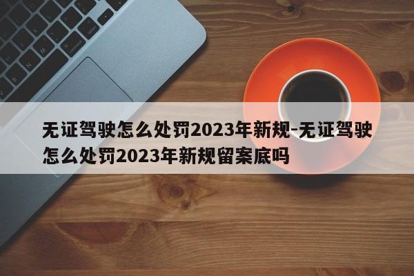 无证驾驶怎么处罚2023年新规-无证驾驶怎么处罚2023年新规留案底吗