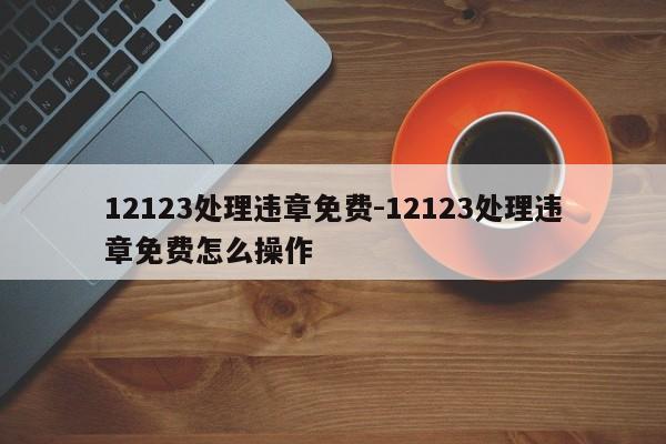 12123处理违章免费-12123处理违章免费怎么操作