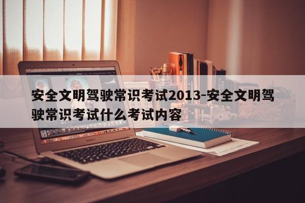 安全文明驾驶常识考试2013-安全文明驾驶常识考试什么考试内容